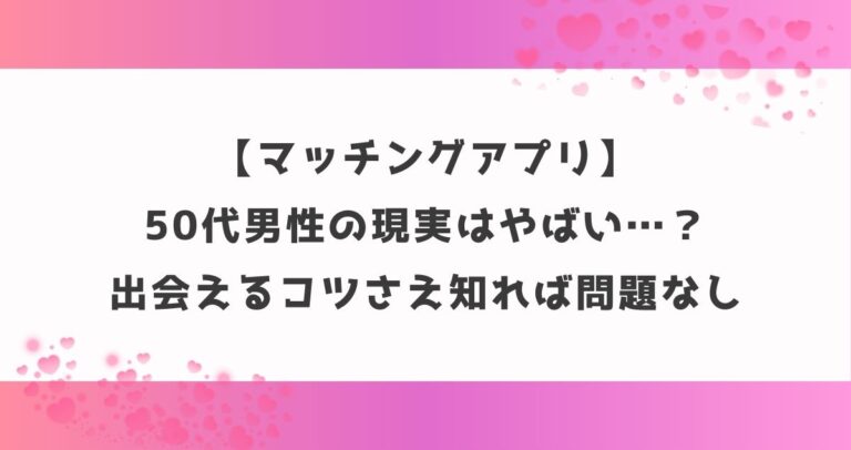 【マッチングアプリ】50代男性の現実はやばい…？出会えるコツさえ知れば問題なし